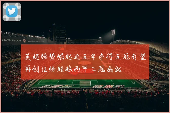 英超强势崛起近五年夺得五冠有望再创佳绩超越西甲三冠成就