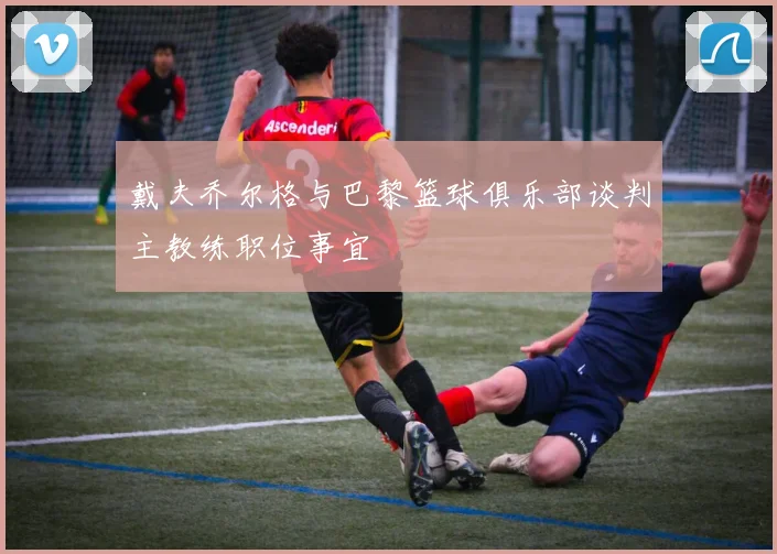 戴夫乔尔格与巴黎篮球俱乐部谈判主教练职位事宜