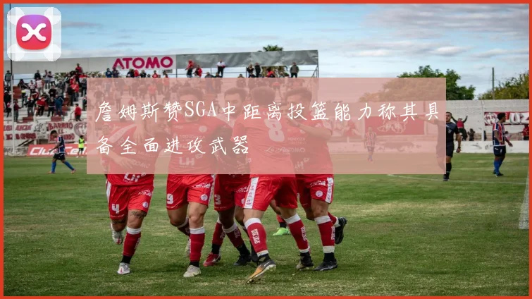 詹姆斯赞SGA中距离投篮能力称其具备全面进攻武器