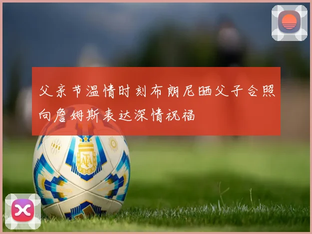 父亲节温情时刻布朗尼晒父子合照向詹姆斯表达深情祝福