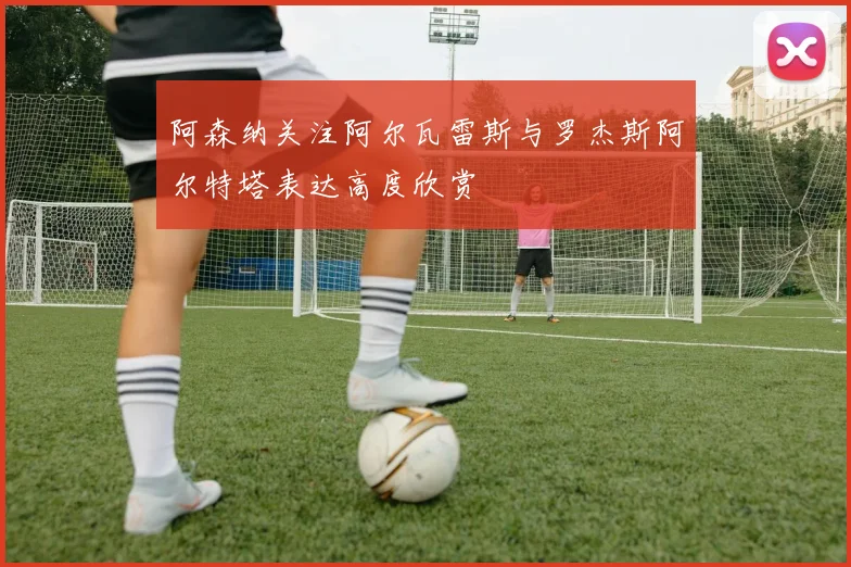 阿森纳关注阿尔瓦雷斯与罗杰斯阿尔特塔表达高度欣赏