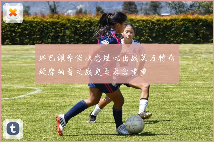 姆巴佩养伤状态堪忧出战莱万特存疑摩纳哥之战更是悬念重重
