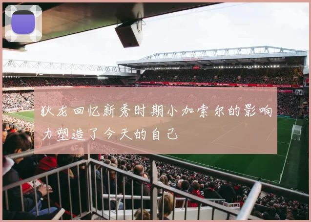 狄龙回忆新秀时期小加索尔的影响力塑造了今天的自己