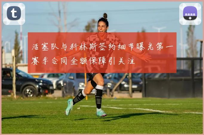 活塞队与科林斯签约细节曝光第一赛季合同全额保障引关注