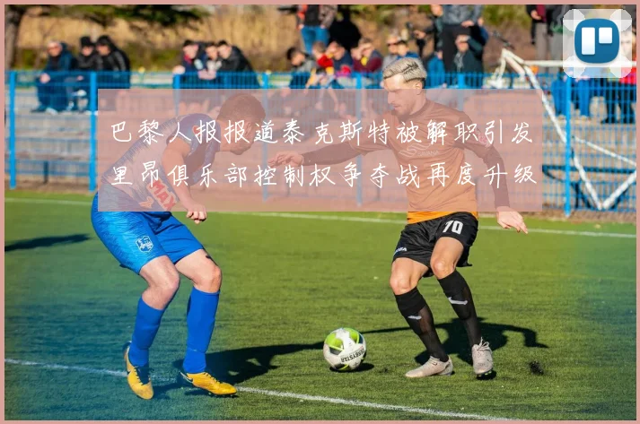 巴黎人报报道泰克斯特被解职引发里昂俱乐部控制权争夺战再度升级