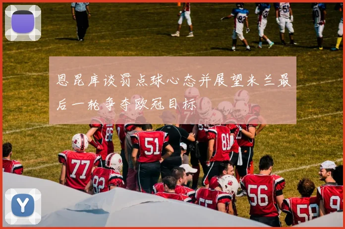 恩昆库谈罚点球心态并展望米兰最后一轮争夺欧冠目标