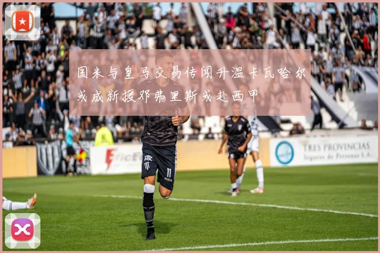 国米与皇马交易传闻升温卡瓦哈尔或成新援邓弗里斯或赴西甲