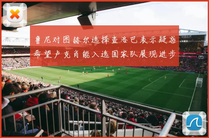 鲁尼对图赫尔选择查洛巴表示疑惑希望卢克肖能入选国家队展现进步
