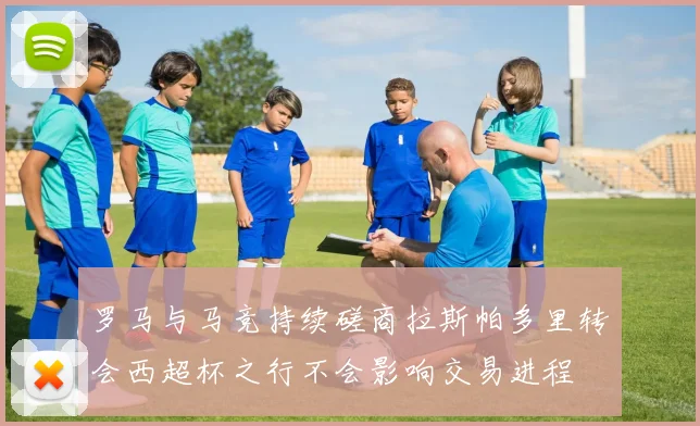 罗马与马竞持续磋商拉斯帕多里转会西超杯之行不会影响交易进程