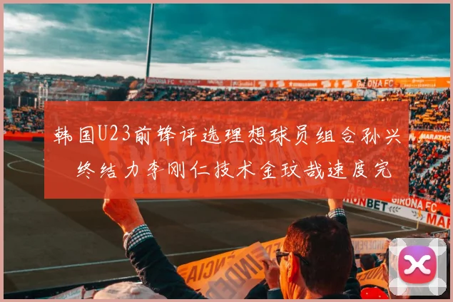 韩国U23前锋评选理想球员组合孙兴慜终结力李刚仁技术金玟哉速度完美融合