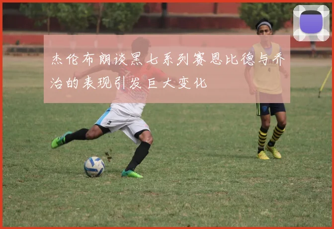 杰伦布朗谈黑七系列赛恩比德与乔治的表现引发巨大变化