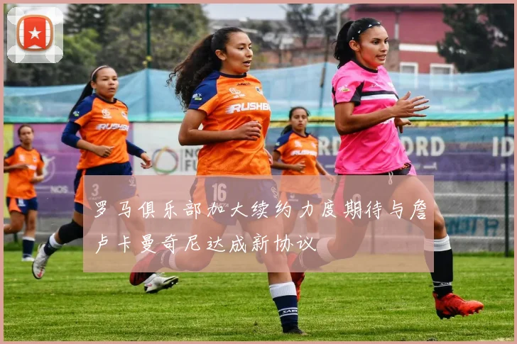 罗马俱乐部加大续约力度期待与詹卢卡曼奇尼达成新协议