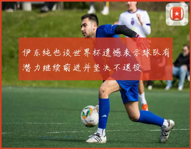 伊东纯也谈世界杯遗憾表示球队有潜力继续前进并坚决不退役