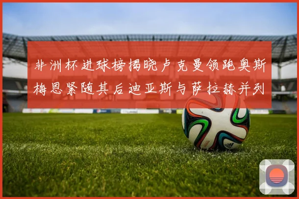 非洲杯进球榜揭晓卢克曼领跑奥斯梅恩紧随其后迪亚斯与萨拉赫并列第三