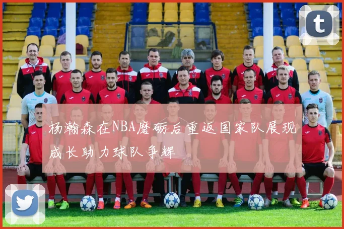 杨瀚森在NBA磨砺后重返国家队展现成长助力球队争辉