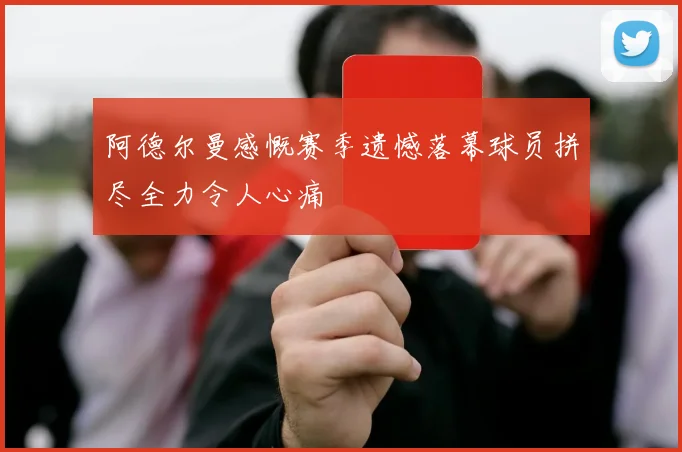 阿德尔曼感慨赛季遗憾落幕球员拼尽全力令人心痛