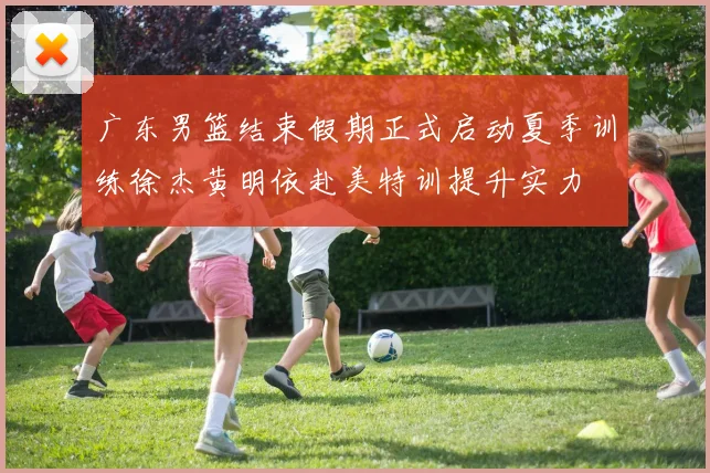 广东男篮结束假期正式启动夏季训练徐杰黄明依赴美特训提升实力