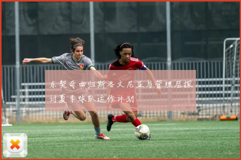 东契奇回归斯洛文尼亚与管理层探讨夏季球队运作计划