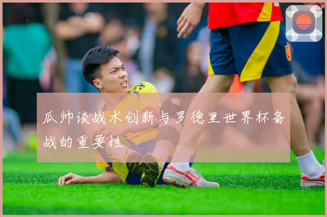 瓜帅谈战术创新与罗德里世界杯备战的重要性