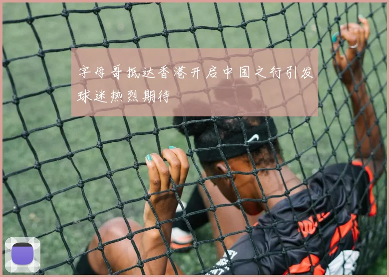 字母哥抵达香港开启中国之行引发球迷热烈期待