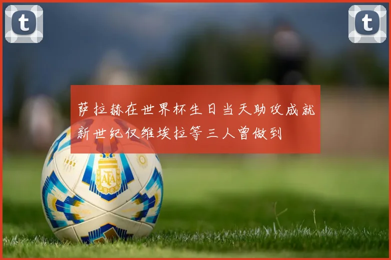 萨拉赫在世界杯生日当天助攻成就新世纪仅维埃拉等三人曾做到