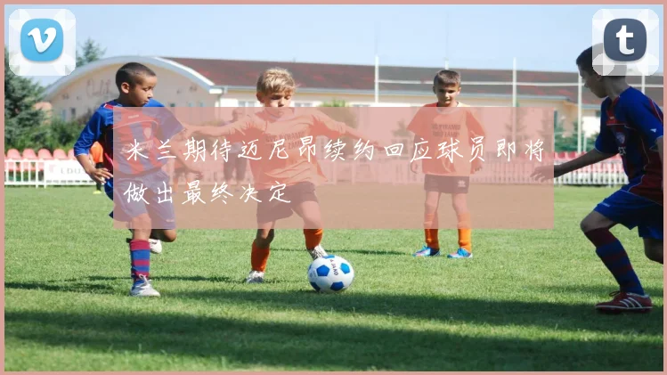 米兰期待迈尼昂续约回应球员即将做出最终决定