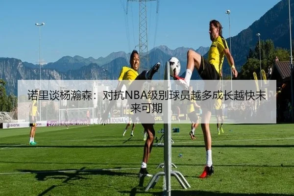 诺里谈杨瀚森：对抗NBA级别球员越多成长越快未来可期 - LejingSports